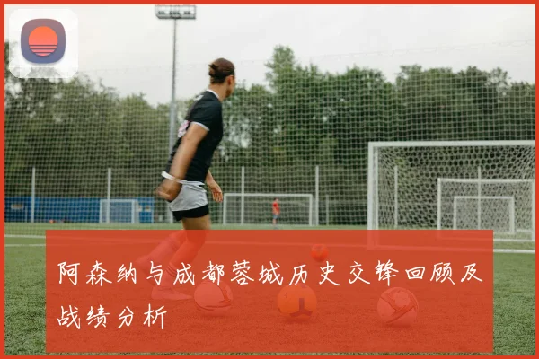 阿森纳与成都蓉城历史交锋回顾及战绩分析