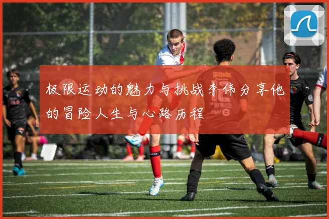 极限运动的魅力与挑战李伟分享他的冒险人生与心路历程